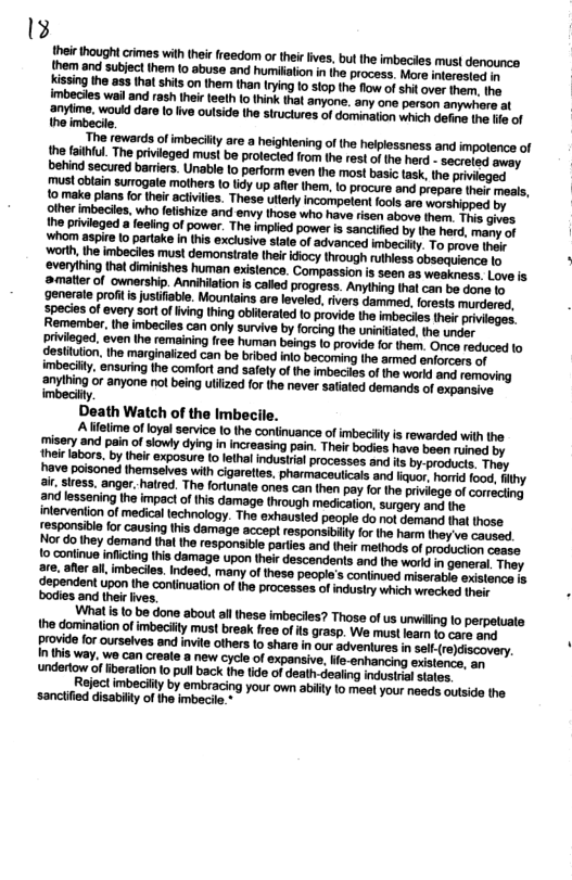 13 their though crimes with thei (reedom of thei lives, butthe imbecies mus! denounce them and subject them to abuse and humiltion in the process. More interested 1 Kissing the ass tha shis on them than tring 1o 10p the flow of shil over her the imbecies wail and rash thei teeth 0 think tha anyone. any one person anywhere at 2nytme, woukd dare o ive ouiside the struciures of domination which et the He of theimbecie  The rewards of imbecilty are a heightening of the helplessness and impolence of the taihul. The pivieged must be prolecied from the rest of the herd - secreled awey behind secured barriers. Unable o perform even the most basic task,the privieged  Jenerate profil s justiisble. Mountains are leveled, rivers dammed, forests murdered, species of every sort of fiving thing obilerated 1o provide the imbeciles their Remember, the imbecies can only survive by forcing the uniniated, the under privieged. even the remaining ree human beings (o provide for them. Once reduced (o gestitulon, the marginalized can be bribed inlo becoming the armed enforcers of imbeciity, ensuring the comfort and safely of the imbeciles of the workd and  anyihing or anyone not being uliized for the never satiated demands of expansive imbeciiy.  Death Watch of the Imbecile.  A lietime of loyal service (0 the continuance of imbecilly is rewarded with the {pisery and pain o siowly dying in ncreasing pain. Their bodies have boen ruined by Imeirlabors. by iheir exposure o letha industil processes and is by-products. Thay have polsoned themselves wih cigareties. pharmaceuticals snd lkuor, hord food, iy 2k siress. anger. halred. The forlunale ones can then pay or the priviege of correcling and lessening the impact of this damage through medication, surgery and the. interveniion of medical technology. The exhausled people do ot demand that those  \What s to be done about althese imbecies? Thase of us unwilng lo perpeluate the dominalion of imbeciity must brea free ofls grasp. We must loar o care and provide for ourselves and invte others o share in our adveniures in el reiscovery. In this way. we can creale a new cycie of expansive, ife-enhancing existonce, s ‘undertow of iberation (o pull back the tde of death-dealing indusiral states.  Reject imbecilty by embracing your own abilly to meel your needs outside the sanciified disabilty of the imbecile.*  